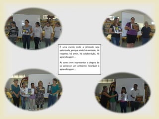 É uma escola onde a Amizade seja
valorizada, porque onde há amizade, há
respeito, há amor, há colaboração, há
aprendizagem ...

As cores vem representar a alegria de
se construir um ambiente favorável à
aprendizagem ...
 