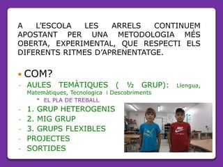 A L’ESCOLA LES ARRELS CONTINUEM
APOSTANT PER UNA METODOLOGIA MÉS
OBERTA, EXPERIMENTAL, QUE RESPECTI ELS
DIFERENTS RITMES D’APRENENTATGE.
 COM?
- AULES TEMÀTIQUES ( ½ GRUP): Llengua,
Matemàtiques, Tecnologica i Descobriments
* EL PLA DE TREBALL
- 1. GRUP HETEROGENIS
- 2. MIG GRUP
- 3. GRUPS FLEXIBLES
- PROJECTES
- SORTIDES
 
