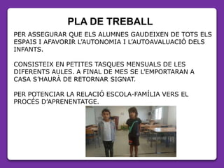 PLA DE TREBALL
PER ASSEGURAR QUE ELS ALUMNES GAUDEIXEN DE TOTS ELS
ESPAIS I AFAVORIR L’AUTONOMIA I L’AUTOAVALUACIÓ DELS
INFANTS.
CONSISTEIX EN PETITES TASQUES MENSUALS DE LES
DIFERENTS AULES. A FINAL DE MES SE L’EMPORTARAN A
CASA S’HAURÀ DE RETORNAR SIGNAT.
PER POTENCIAR LA RELACIÓ ESCOLA-FAMÍLIA VERS EL
PROCÉS D’APRENENTATGE.
 