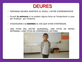 DEURES
 PORTARAN DEURES ADAPTATS AL NIVELL I RITME D’APRENENTATGE
 Durant la setmana si no acaben alguna feina se l’emportaran a casa
per finalitzar per l’endemà.
 S’ESCRIURAN A L’AGENDA EL DIA QUE S’HAN D’ENTREGAR.
 UNA FITXA DEL DICTAT QUINZENAL, UNA FITXA DE MATES
SETMANAL I UNA FITXA DE COMPRENSIÓ LECTORA.
 