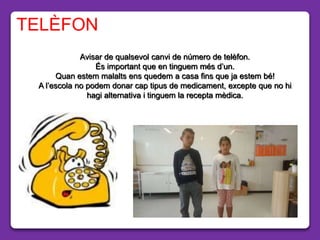 Avisar de qualsevol canvi de número de telèfon.
És important que en tinguem més d’un.
Quan estem malalts ens quedem a casa fins que ja estem bé!
A l’escola no podem donar cap tipus de medicament, excepte que no hi
hagi alternativa i tinguem la recepta mèdica.
TELÈFON
 