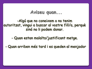 -Algú que no coneixem o no tenim
autoritzat, vingui a buscar al vostre fill/a, perquè
sinó no li podem donar.
- Quan estan malalts/justificant metge.
- Quan arriben més tard i es queden al menjador
Aviseu quan...
 