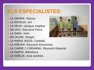  LA GEMMA: Música
 LA NATÀLIA: Art
 LA NEUS: Llengua anglesa
 EN JAVI: Educació Física
 LA SARA: Hort
 EN JAUME: Rel...