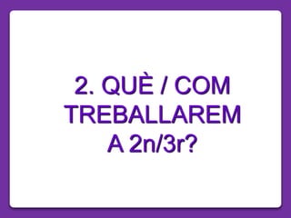 2. QUÈ / COM
TREBALLAREM
A 2n/3r?
 