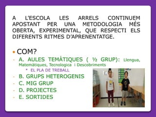 A L’ESCOLA LES ARRELS CONTINUEM
APOSTANT PER UNA METODOLOGIA MÉS
OBERTA, EXPERIMENTAL, QUE RESPECTI ELS
DIFERENTS RITMES D’APRENENTATGE.
 COM?
- A. AULES TEMÀTIQUES ( ½ GRUP): Llengua,
Matemàtiques, Tecnologica i Descobriments
* EL PLA DE TREBALL
- B. GRUPS HETEROGENIS
- C. MIG GRUP
- D. PROJECTES
- E. SORTIDES
 