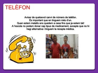 Avisar de qualsevol canvi de número de telèfon.
És important que en tinguem més d’un.
Quan estem malalts ens quedem a casa fins que ja estem bé!
A l’escola no podem donar cap tipus de medicament, excepte que no hi
hagi alternativa i tinguem la recepta mèdica.
TELÈFON
 