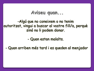 -Algú que no coneixem o no tenim
autoritzat, vingui a buscar al vostre fill/a, perquè
sinó no li podem donar.
- Quan estan malalts.
- Quan arriben més tard i es queden al menjador
Aviseu quan...
 