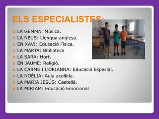  LA GEMMA: Música.
 LA NEUS: Llengua anglesa.
 EN XAVI: Educació Física.
 LA MARTA: Biblioteca
 LA SARA: Hort.
 EN JAUME: Religió.
 LA CARME I L’ORIANNA: Educació Especial.
 LA NOÈLIA: Aula acollida.
 LA MARIA JESÚS: Castellà.
 LA MÍRIAM: Educació Emocional
ELS ESPECIALISTES:
 