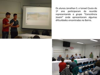 Os alunos Jonathan S. e Ismael Couto do
1º ano participaram da reunião
representando o grupo “Consciência
Jovem” onde apresentaram algumas
dificuldades encontradas no Bairro.
 