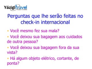 Perguntas que lhe serão feitas no check-in internacional Você mesmo fez sua mala? Você deixou sua bagagem aos cuidados de outra pessoa? Você deixou sua bagagem fora da sua vista? Há algum objeto elétrico, cortante, de ponta? 
