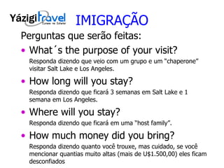 IMIGRAÇÃO Perguntas que serão feitas: What´s the purpose of your visit? Responda dizendo que veio com um grupo e um “chaperone” visitar Salt Lake e Los Angeles.  How long will you stay? Responda dizendo que ficará 3 semanas em Salt Lake e 1 semana em Los Angeles. Where will you stay? Responda dizendo que ficará em uma “host family”. How much money did you bring? Responda dizendo quanto você trouxe, mas cuidado, se você mencionar quantias muito altas (mais de U$1.500,00) eles ficam desconfiados 