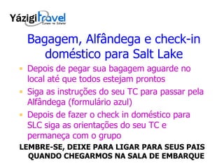 Bagagem, Alfândega e check-in doméstico para Salt Lake Depois de pegar sua bagagem aguarde no local até que todos estejam prontos Siga as instruções do seu TC para passar pela Alfândega (formulário azul) Depois de fazer o check in doméstico para SLC siga as orientações do seu TC e permaneça com o grupo LEMBRE-SE, DEIXE PARA LIGAR PARA SEUS PAIS QUANDO CHEGARMOS NA SALA DE EMBARQUE 