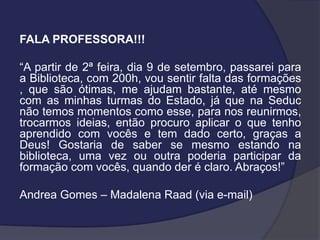 FALA PROFESSORA!!!

“A partir de 2ª feira, dia 9 de setembro, passarei para
a Biblioteca, com 200h, vou sentir falta das formações
, que são ótimas, me ajudam bastante, até mesmo
com as minhas turmas do Estado, já que na Seduc
não temos momentos como esse, para nos reunirmos,
trocarmos ideias, então procuro aplicar o que tenho
aprendido com vocês e tem dado certo, graças a
Deus! Gostaria de saber se mesmo estando na
biblioteca, uma vez ou outra poderia participar da
formação com vocês, quando der é claro. Abraços!”
Andrea Gomes – Madalena Raad (via e-mail)

 