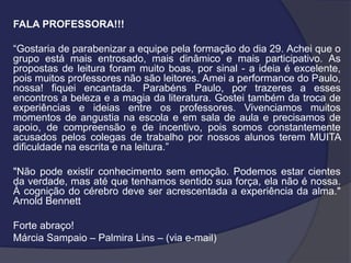 FALA PROFESSORA!!!
“Gostaria de parabenizar a equipe pela formação do dia 29. Achei que o
grupo está mais entrosado, mais dinâmico e mais participativo. As
propostas de leitura foram muito boas, por sinal - a ideia é excelente,
pois muitos professores não são leitores. Amei a performance do Paulo,
nossa! fiquei encantada. Parabéns Paulo, por trazeres a esses
encontros a beleza e a magia da literatura. Gostei também da troca de
experiências e ideias entre os professores. Vivenciamos muitos
momentos de angustia na escola e em sala de aula e precisamos de
apoio, de compreensão e de incentivo, pois somos constantemente
acusados pelos colegas de trabalho por nossos alunos terem MUITA
dificuldade na escrita e na leitura.”
"Não pode existir conhecimento sem emoção. Podemos estar cientes
da verdade, mas até que tenhamos sentido sua força, ela não é nossa.
À cognição do cérebro deve ser acrescentada a experiência da alma."
Arnold Bennett
Forte abraço!
Márcia Sampaio – Palmira Lins – (via e-mail)

 