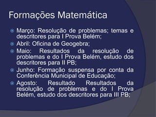 Formações Matemática







Março: Resolução de problemas; temas e
descritores para I Prova Belém;
Abril: Oficina de Geogebra;
Maio: Resultados da resolução de
problemas e do I Prova Belém, estudo dos
descritores para II PB;
Junho: Formação suspensa por conta da
Conferência Municipal de Educação;
Agosto:
Resultado
Resultados
da
resolução de problemas e do I Prova
Belém, estudo dos descritores para III PB;

 
