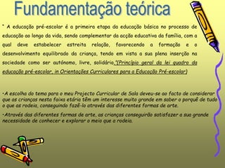 “ A educação pré-escolar é a primeira etapa da educação básica no processo de
educação ao longo da vida, sendo complementar da acção educativa da família, com a
qual deve estabelecer estreita relação, favorecendo a formação e o
desenvolvimento equilibrado da criança, tendo em vista a sua plena inserção na
sociedade como ser autónomo, livre, solidário.”(Princípio geral da lei quadro da
educação pré-escolar, in Orientações Curriculares para a Educação Pré-escolar)
•A escolha do tema para o meu Projecto Curricular de Sala deveu-se ao facto de considerar
que as crianças nesta faixa etária têm um interesse muito grande em saber o porquê de tudo
o que as rodeia, conseguindo fazê-lo através das diferentes formas de arte.
•Através das diferentes formas de arte, as crianças conseguirão satisfazer a sua grande
necessidade de conhecer e explorar o meio que a rodeia.
 
