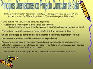 O Projecto Curricular da Sala de Transição Azul desenvolverá ao longo do ano
lectivo o tema : “A Educação pela Arte” (tema do Projecto Educativo).
Assim, defino como objectivos gerais os seguintes:
• Despertar a criança para o meio físico que a rodeia:
1. Conhecimento do meio animal e vegetal e sua utilidade para o Homem em geral.
•Proporcionar experiências para a compreensão das diversas formas de arte;
•Iniciar a aquisição de estratégias de descoberta e de aprendizagem significativa;
•Desenvolver o espírito científico (através da experiência);
•Descobrir, reconhecer e relacionar adequadamente o meio que envolve a criança;
•Estimular a elaboração de atitudes de respeito, cuidado e uso adequados dos recursos
naturais e artificiais ao alcance da criança;
•Compreender as inter-relações entre o Homem e as diversas formas de arte.
 