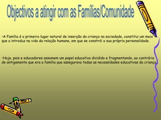 •A Família é o primeiro lugar natural de inserção da criança na sociedade, constitui um meio
que a introduz na vida da relação humana, em que se constrói a sua própria personalidade.
•Hoje, pais e educadores assumem um papel educativo dividido e fragmentando, ao contrário
de antigamente que era a família que assegurava todas as necessidades educativas da criança.
 