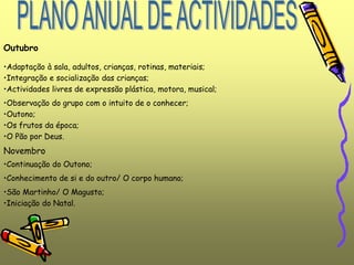 Outubro
•Adaptação à sala, adultos, crianças, rotinas, materiais;
•Integração e socialização das crianças;
•Actividades livres de expressão plástica, motora, musical;
•Observação do grupo com o intuito de o conhecer;
•Outono;
•Os frutos da época;
•O Pão por Deus.
Novembro
•Iniciação do Natal.
•Continuação do Outono;
•Conhecimento de si e do outro/ O corpo humano;
•São Martinho/ O Magusto;
 