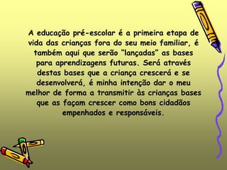 A educação pré-escolar é a primeira etapa de
vida das crianças fora do seu meio familiar, é
também aqui que serão “lançadas” as bases
para aprendizagens futuras. Será através
destas bases que a criança crescerá e se
desenvolverá, é minha intenção dar o meu
melhor de forma a transmitir às crianças bases
que as façam crescer como bons cidadãos
empenhados e responsáveis.
 