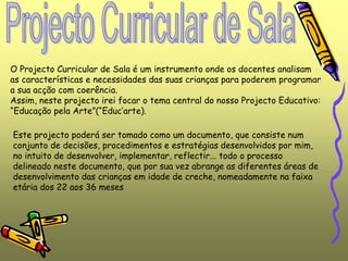 O Projecto Curricular de Sala é um instrumento onde os docentes analisam
as características e necessidades das suas crianças para poderem programar
a sua acção com coerência.
Assim, neste projecto irei focar o tema central do nosso Projecto Educativo:
“Educação pela Arte”(“Educ’arte).
Este projecto poderá ser tomado como um documento, que consiste num
conjunto de decisões, procedimentos e estratégias desenvolvidos por mim,
no intuito de desenvolver, implementar, reflectir... todo o processo
delineado neste documento, que por sua vez abrange as diferentes áreas de
desenvolvimento das crianças em idade de creche, nomeadamente na faixa
etária dos 22 aos 36 meses
 