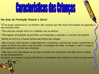 •No geral, as crianças do grupo identificam os familiares mais próximos e dizem os seus nomes.
Na área da Formação Pessoal e Social
•É um grupo comunicativo, no entanto, são crianças que têm muita dificuldade em aguardar a
sua vez para falar.
•Têm uma boa relação entre si e também com os adultos.
•São crianças relativamente independentes e autónomas, contudo por vezes, necessitam da
ajuda do adulto nas idas à casa de banho, na lavagem das mãos, no despir e vestir a roupa e
principalmente na hora das refeições.
•Têm uma certa dificuldade em arrumar os materiais utilizados e não têm muito cuidado
no seu manuseamento.
•Têm alguma dificuldade em partilhar os brinquedos, a atenção e o carinho dos adultos.
•Batem-se entre si e fazem muitas queixinhas dos colegas.
 