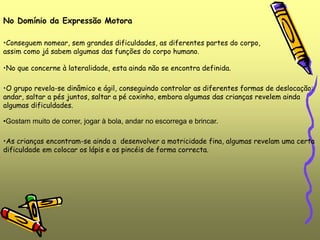 •Gostam muito de correr, jogar à bola, andar no escorrega e brincar.
No Domínio da Expressão Motora
•Conseguem nomear, sem grandes dificuldades, as diferentes partes do corpo,
assim como já sabem algumas das funções do corpo humano.
•No que concerne à lateralidade, esta ainda não se encontra definida.
•O grupo revela-se dinâmico e ágil, conseguindo controlar as diferentes formas de deslocação:
andar, saltar a pés juntos, saltar a pé coxinho, embora algumas das crianças revelem ainda
algumas dificuldades.
•As crianças encontram-se ainda a desenvolver a motricidade fina, algumas revelam uma certa
dificuldade em colocar os lápis e os pincéis de forma correcta.
 