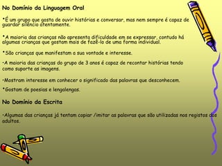 No Domínio da Linguagem Oral
•É um grupo que gosta de ouvir histórias e conversar, mas nem sempre é capaz de
guardar silêncio atentamente.
•A maioria das crianças não apresenta dificuldade em se expressar, contudo há
algumas crianças que gostam mais de fazê-lo de uma forma individual.
•São crianças que manifestam a sua vontade e interesse.
•A maioria das crianças do grupo de 3 anos é capaz de recontar histórias tendo
como suporte as imagens.
•Mostram interesse em conhecer o significado das palavras que desconhecem.
•Gostam de poesias e lengalengas.
No Domínio da Escrita
•Algumas das crianças já tentam copiar /imitar as palavras que são utilizadas nos registos dos
adultos.
 