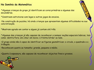 •Reconhecem quanto ao tamanho: grande, pequeno e médio.
No Domínio da Matemática
•Algumas crianças do grupo já identificam as cores primárias e algumas das
secundárias.
•Constroem estruturas com legos e outros jogos de encaixe.
•Na construção de puzzles, há ainda crianças que apresentam algumas dificuldades na sua
concretização.
•Mostram agrado em contar e alguns já contam até três.
•Algumas das crianças já são capazes de reconhecer e nomear noções espaciais básicas, tais
como: dentro/fora; em cima/ em baixo; à frente/atrás/ ao lado.
•O grupo ainda não é capaz de identificar as figuras geométricas: o circulo, o quadrado e o
triângulo.
•Quanto à espessura, são capazes de reconhecer objectos finos e grossos.
 