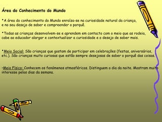 •Meio Físico: Conhecem os fenómenos atmosféricos. Distinguem o dia da noite. Mostram muito
interesse pelos dias da semana.
Área do Conhecimento do Mundo
•A área do conhecimento do Mundo enraíza-se na curiosidade natural da criança,
e no seu desejo de saber e compreender o porquê.
•Todas as crianças desenvolvem-se e aprendem em contacto com o meio que as rodeia,
cabe ao educador alargar e contextualizar a curiosidade e o desejo de saber mais.
•Meio Social: São crianças que gostam de participar em celebrações (festas, aniversários,
etc.). São crianças muito curiosas que estão sempre desejosas de saber o porquê das coisas.
 