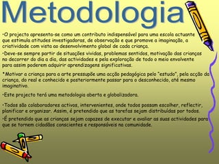 •É pretendido que as crianças sejam capazes de executar e avaliar as suas actividades para
que se tornem cidadãos conscientes e responsáveis na comunidade.
•O projecto apresenta-se como um contributo indispensável para uma escola actuante
que estimula atitudes investigadoras, de observação e que promove a imaginação, a
criatividade com vista ao desenvolvimento global de cada criança.
•Deve-se sempre partir de situações vividas, problemas sentidos, motivação das crianças
no decorrer do dia a dia, das actividades e pela exploração de todo o meio envolvente
para assim poderem adquirir aprendizagens significativas.
•Motivar a criança para a arte pressupõe uma acção pedagógica pelo “estudo”, pela acção da
criança, do real e conhecido e posteriormente passar para o desconhecido, até mesmo
imaginativo.
•Este projecto terá uma metodologia aberta e globalizadora.
•Todos são colaboradores activos, intervenientes, onde todos possam escolher, reflectir,
planificar e organizar. Assim, é pretendido que as tarefas sejam distribuídas por todos.
 