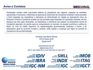 Aviso e Contatos
Declarações contidas neste comunicado relativas às perspectivas dos negócios, projeções de resultados
operacionais e financeiros e referências ao potencial de crescimento da Companhia constituem meras previsões
e foram baseadas nas expectativas e estimativas da Administração em relação ao desempenho futuro da
Direcional. Embora a Companhia acredite que tais previsões sejam baseadas em suposições razoáveis, ela não
assegura que elas sejam alcançadas. As expectativas e estimativas que baseiam as perspectivas futuras da
Companhia dependem em grande parte do comportamento do mercado, da situação econômica e política do
Brasil, do nível de crédito disponível, de regulamentações governamentais existentes e futuras e do
desempenho geral da economia mundial e, portanto, estão sujeitas a mudanças que fogem ao controle da
Companhia e de sua Administração.
Fernando Jose Mancio Ramos
CFO e Diretor de RI
Equipe de RI
www.direcional.com.b/ri
ri@direcional.com.br
(55 31) 3431-5509 (55 31) 3431-5510 (55 31) 3431-5511
31
 