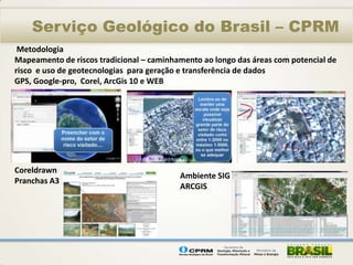 Serviço Geológico do Brasil – CPRM
 Metodologia
Mapeamento de riscos tradicional – caminhamento ao longo das áreas com potencial de
risco e uso de geotecnologias para geração e transferência de dados
GPS, Google-pro, Corel, ArcGis 10 e WEB




Coreldrawn
                                          Ambiente SIG
Pranchas A3
                                          ARCGIS
 