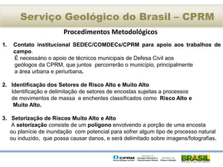 Serviço Geológico do Brasil – CPRM
                        Procedimentos Metodológicos
1.   Contato institucional SEDEC/COMDECs/CPRM para apoio aos trabalhos de
     campo.
     É necessário o apoio de técnicos municipais de Defesa Civil aos
     geólogos da CPRM, que juntos percorrerão o município, principalmente
     a área urbana e periurbana.

2. Identificação dos Setores de Risco Alto e Muito Alto
   Identificação e delimitação de setores de encostas sujeitas a processos
   de movimentos de massa e enchentes classificados como Risco Alto e
    Muito Alto.

3. Setorização de Riscos Muito Alto e Alto
   A setorização consiste de um polígono envolvendo a porção de uma encosta
   ou planície de inundação com potencial para sofrer algum tipo de processo natural
   ou induzido, que possa causar danos, e será delimitado sobre imagens/fotografias.
 