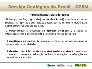 Serviço Geológico do Brasil – CPRM
                      Procedimentos Metodológicos
.Elaboração do Mapa (prancha) de setorização (A3) com fotos do setor
relativas às rupturas e aos indícios observados no terreno e moradias, e
outras estruturas urbanas em risco.
 O mapa contém a descrição da tipologia do processo e todas as
informações para o entendimento dos condicionantes da ruptura.

.Quantificação do número de moradias (prédios) e pessoas afetadas ou
passíveis de serem afetadas;

 .Indicação  das intervenções estruturais/não estruturais obras de
 contenção, drenagem, educação ambiental remoção ou relocação de
 moradores e moradias
 
