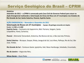 Serviço Geológico do Brasil – CPRM
Histórico
Setembro de 2011 – a CPRM é convocada pela Casa Civil do Governo Federal para atuar na
Ação Emergencial realizando a Setorização de Áreas de Risco em 27 municípios nos Estados do
Rio Grande do Sul, Santa Catarina, Paraná, Espírito Santo

AÇÃO EMERGENCIAL – Novembro e Dezembro de 2011
Setorização de Riscos em 27 municípios         - Equipe: 20 geólogos atuando em duplas
Escala 1:1.500 a 1:3.000
Espírito Santo – Cachoeiro do Itapemirim, Mal. Floriano, Vargem, Santa
Leopoldina, Viana, Cariacica;

Paraná – Almirante Tamandaré, Antonina, Rio Branco do Sul, e São José dos Pinhais;

Santa Catarina – Brusque, Gaspar, Ilhota, Jaraguá do Sul, Luiz Alves, Palhoça, Rio do Sul, São
José, Timbó;

Rio Grande do Sul – Fontoura Xavier, Igrejinha, Itati, Novo Hamburgo, Soledade, Encantado;

Rio de Janeiro – Angra dos Reis;

Minas Gerais – Ouro Preto
 