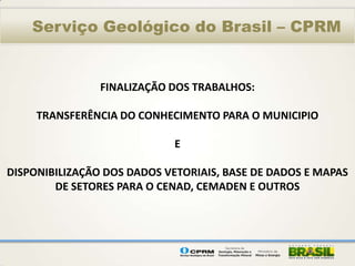 Serviço Geológico do Brasil – CPRM


                FINALIZAÇÃO DOS TRABALHOS:

     TRANSFERÊNCIA DO CONHECIMENTO PARA O MUNICIPIO

                             E

DISPONIBILIZAÇÃO DOS DADOS VETORIAIS, BASE DE DADOS E MAPAS
        DE SETORES PARA O CENAD, CEMADEN E OUTROS
 
