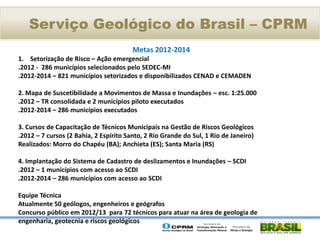 Serviço Geológico do Brasil – CPRM
                                        Metas 2012-2014
1. Setorização de Risco – Ação emergencial
.2012 - 286 municípios selecionados pelo SEDEC-MI
.2012-2014 – 821 municípios setorizados e disponibilizados CENAD e CEMADEN

2. Mapa de Suscetibilidade a Movimentos de Massa e Inundações – esc. 1:25.000
.2012 – TR consolidada e 2 municípios piloto executados
.2012-2014 – 286 municípios executados

3. Cursos de Capacitação de Técnicos Municipais na Gestão de Riscos Geológicos
.2012 – 7 cursos (2 Bahia, 2 Espírito Santo, 2 Rio Grande do Sul, 1 Rio de Janeiro)
Realizados: Morro do Chapéu (BA); Anchieta (ES); Santa Maria (RS)

4. Implantação do Sistema de Cadastro de deslizamentos e Inundações – SCDI
.2012 – 1 municípios com acesso ao SCDI
.2012-2014 – 286 municípios com acesso ao SCDI

Equipe Técnica
Atualmente 50 geólogos, engenheiros e geógrafos
Concurso público em 2012/13 para 72 técnicos para atuar na área de geologia de
engenharia, geotecnia e riscos geológicos
 