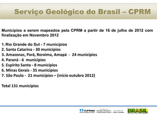 Serviço Geológico do Brasil – CPRM

Municípios a serem mapeados pela CPRM a partir de 16 de julho de 2012 com
finalização em Novembro 2012

1. Rio Grande do Sul - 7 municípios
2. Santa Catarina - 30 municípios
3. Amazonas, Pará, Roraima, Amapá - 24 municípios
4. Paraná - 6 municípios
5. Espírito Santo - 8 municípios
6. Minas Gerais - 35 municípios
7. São Paulo - 21 municípios – (início outubro 2012)

Total 131 municípios
 