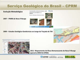 Serviço Geológico do Brasil – CPRM
Evolução Metodológica


2007 – PMRR de Nova Friburgo




2009 – Estudos Geológico-Geotécnicos ao Longo do Traçado do TAV




                                  2011- Mapeamento do Risco Remanescente de Nova Friburgo
                                  (parceria DRM-RJ-CPRM)
 