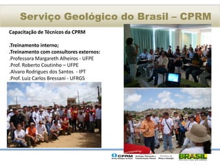 Serviço Geológico do Brasil – CPRM
Capacitação de Técnicos da CPRM

.Treinamento interno;
.Treinamento com consultores externos:
.Professora Margareth Alheiros - UFPE
.Prof. Roberto Coutinho – UFPE
.Alvaro Rodrigues dos Santos - IPT
.Prof. Luiz Carlos Bressani - UFRGS
 
