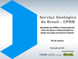 Serviço Geológico
 do Brasil – CPRM
Atividades da CPRM na Setorização de
 Áreas de Riscos e Sistematização de
Dados nas Ações do Governo Federal


           Rio de Janeiro


          02 de julho de 2012
                         Jorge Pimentel
 