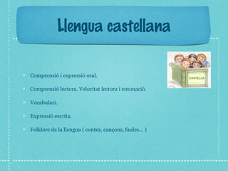 Llengua castellana 
Comprensió i expressió oral. 
Comprensió lectora. Velocitat lectora i entonació. 
Vocabulari. 
Expressió escrita. 
Folklore de la llengua ( contes, cançons, faules... ) 
 