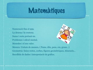 Matemàtiques 
Numeració fins el 999. 
La desena i la centena. 
Suma i resta portant-ne. 
Problemes i càlcul mental. 
Monedes i el seu valor. 
Mesura: Unitats de mesura. ( Pams, dits, peus, cm, graus...) 
Geometria: línies restes, corbes, figures geomètriques, itineraris... 
Recollida de dades i interpretació de gràfics. 
 