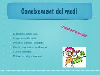 Coneixement del medi 
El món dels éssers vius. 
Les persones i la salut. 
Persones, cultures i societats. 
Canvis i continuïtats en el temps. 
Matèria i energia. 
Entorn, tecnologia i societat. 
Treball per projectes! 
 