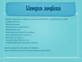 Llengua anglesa 
Saludar, acomiadar-se i utilitzar estructures senzilles però comunicatives en anglès. 
Nombres fins el 20. 
Dies de la setmana. 
Parts de la casa ( prepositions). 
Mascotes (have got). 
Roba, estacions i temps (I'm wearing..). 
Jocs i entreteniments (I want to...). 
Em fa mal...(I've got a...). 
Llocs per visitar (There's a /an) 
Festivals (Halloween, Christmas, Carnival) 
També començarem a fer préstec de biblioteca. 
Cal que utilitzin el CD i que el retornin juntament amb el llibre. 
 