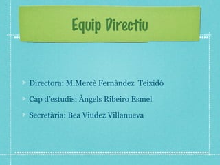 Equip Directiu 
Directora: M.Mercè Fernàndez Teixidó 
Cap d’estudis: Àngels Ribeiro Esmel 
Secretària: Bea Viudez Villanueva 
 