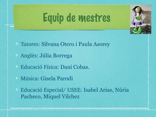 Equip de mestres 
Tutores: Silvana Otero i Paula Asorey 
Anglès: Júlia Borrega 
Educació Física: Dani Cobas. 
Música: Gisela Parodi 
Educació Especial/ USEE: Isabel Arias, Núria 
Pacheco, Miquel Vilchez 
 