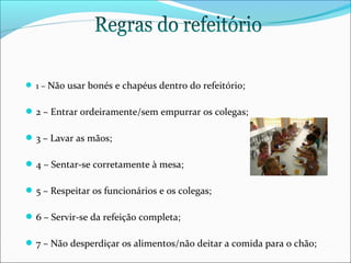  1 – Não usar bonés e chapéus dentro do refeitório;

 2 – Entrar ordeiramente/sem empurrar os colegas;
 3 – Lavar as mãos;
 4 – Sentar-se corretamente à mesa;
 5 – Respeitar os funcionários e os colegas;
 6 – Servir-se da refeição completa;
 7 – Não desperdiçar os alimentos/não deitar a comida para o chão;

EB1/JI Anta 2

 