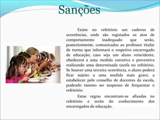 Existe no refeitório um caderno de
ocorrências, onde são registados os atos de
comportamento
inadequado
que
serão,
posteriormente, comunicados ao professor titular
de turma que informará o respetivo encarregado
de educação; caso seja um aluno reincidente,
obedecerá a uma medida corretiva e preventiva
realizando uma determinada tarefa no refeitório.
Se houver uma terceira ocorrência, o aluno poderá
ficar sujeito a uma medida mais grave, a
estabelecer pelo conselho de docentes da escola,
podendo mesmo ser suspenso de frequentar o
refeitório.
Estas regras encontram-se afixadas no
refeitório e serão do conhecimento dos
encarregados de educação.
EB1/JI Anta 2

 